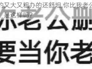 你比我老公的又大又粗办的还舒坦,你比我老公的又大又粗办的还舒坦，是这样吗？