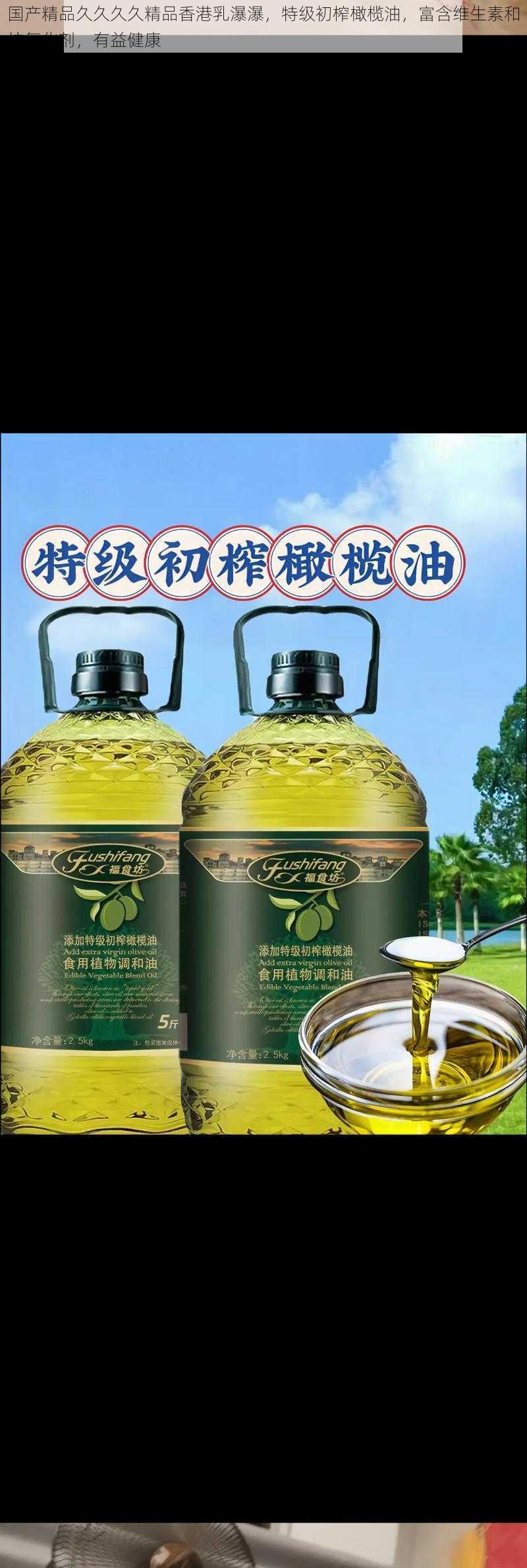 国产精品久久久久精品香港乳瀑瀑，特级初榨橄榄油，富含维生素和抗氧化剂，有益健康