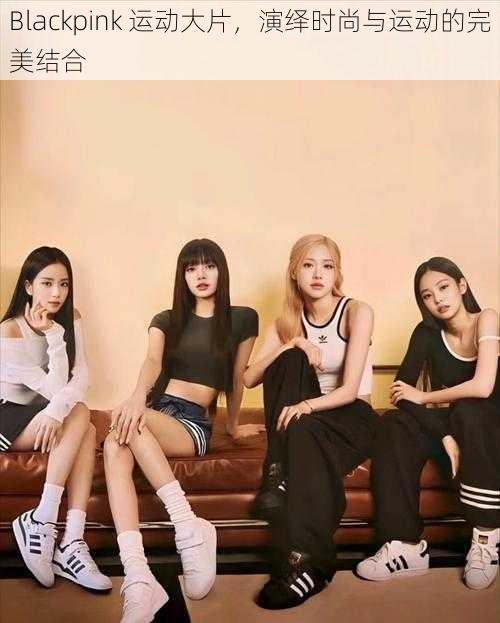 Blackpink 运动大片，演绎时尚与运动的完美结合