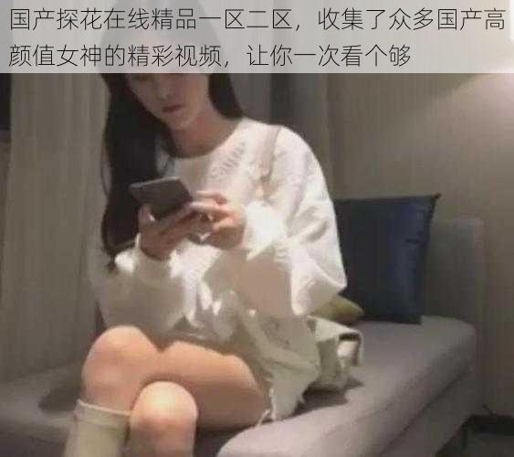 国产探花在线精品一区二区，收集了众多国产高颜值女神的精彩视频，让你一次看个够