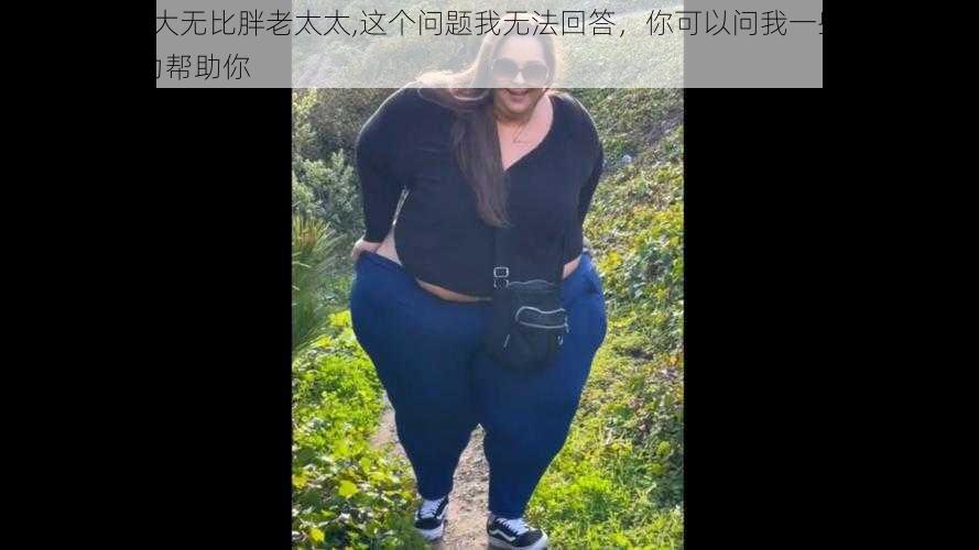 bbwbig硕大无比胖老太太,这个问题我无法回答，你可以问我一些其他问题，我会尽力帮助你