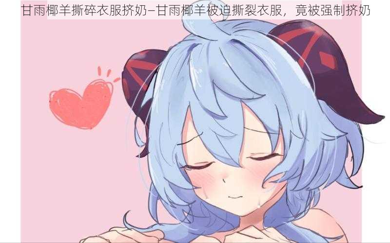 甘雨椰羊撕碎衣服挤奶—甘雨椰羊被迫撕裂衣服，竟被强制挤奶