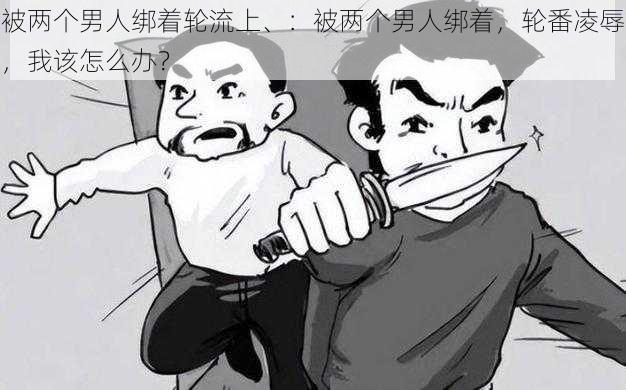 被两个男人绑着轮流上、：被两个男人绑着，轮番凌辱，我该怎么办？