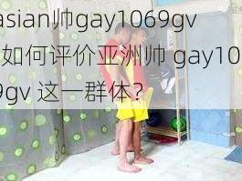 asian帅gay1069gv-如何评价亚洲帅 gay1069gv 这一群体？