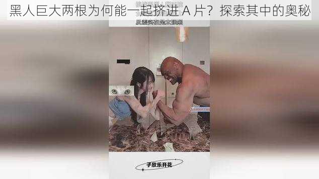 黑人巨大两根为何能一起挤进 A 片？探索其中的奥秘