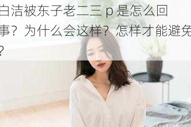 白洁被东子老二三 p 是怎么回事？为什么会这样？怎样才能避免？